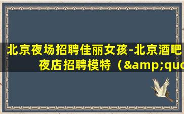北京夜场招聘佳丽女孩-北京酒吧夜店招聘模特（&quot;大量招人ktv夜场招聘真实可靠非中介）